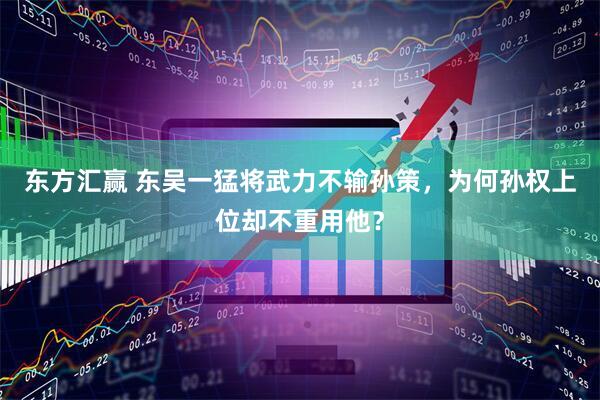 东方汇赢 东吴一猛将武力不输孙策，为何孙权上位却不重用他？