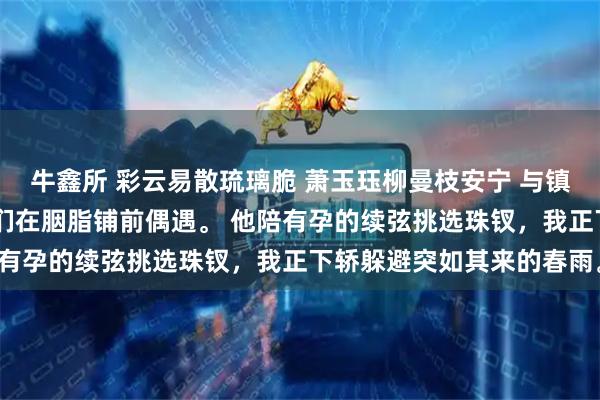 牛鑫所 彩云易散琉璃脆 萧玉珏柳曼枝安宁 与镇北侯和离的第三年。 我们在胭脂铺前偶遇。 他陪有孕的续弦挑选珠钗，我正下轿躲避突如其来的春雨。