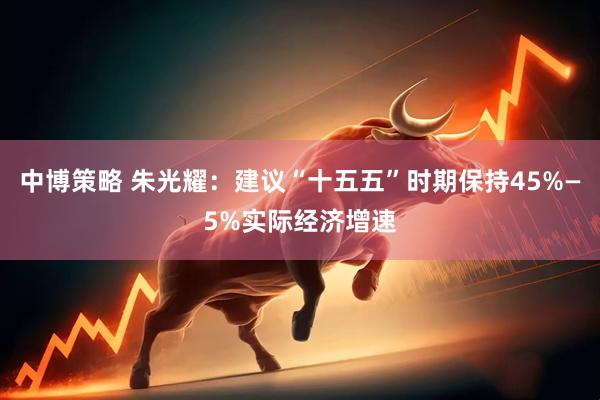 中博策略 朱光耀：建议“十五五”时期保持45%—5%实际经济增速