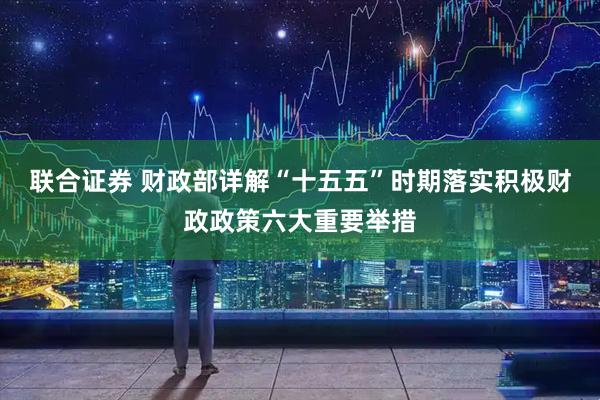联合证券 财政部详解“十五五”时期落实积极财政政策六大重要举措