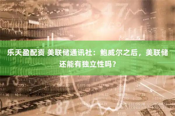 乐天盈配资 美联储通讯社：鲍威尔之后，美联储还能有独立性吗？