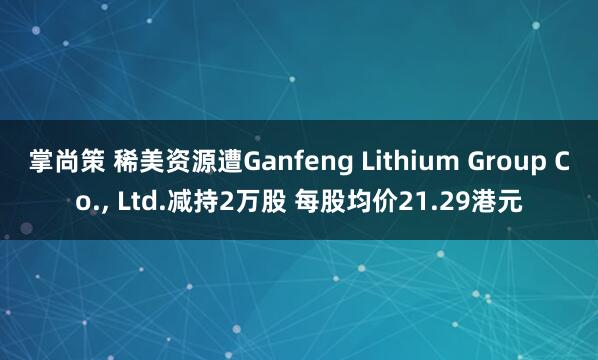 掌尚策 稀美资源遭Ganfeng Lithium Group Co., Ltd.减持2万股 每股均价21.29港元