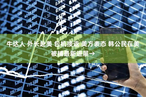 牛达人 外长赴美 包机接返 美方表态 韩公民在美被捕最新进展→