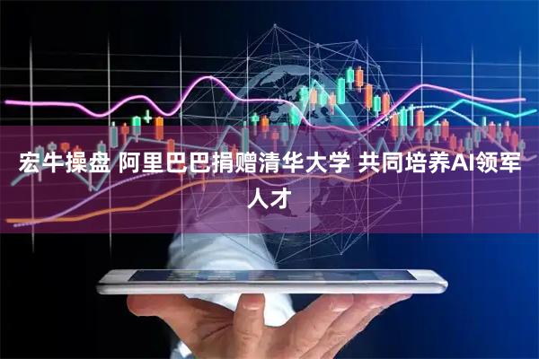 宏牛操盘 阿里巴巴捐赠清华大学 共同培养AI领军人才