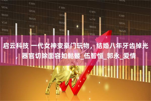 启云科技 一代女神变豪门玩物，结婚八年牙齿掉光，器官切除面容如骷髅_伍智恒_郭永_爱情