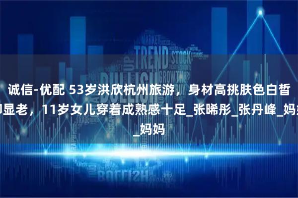 诚信-优配 53岁洪欣杭州旅游，身材高挑肤色白皙却显老，11岁女儿穿着成熟感十足_张晞彤_张丹峰_妈妈