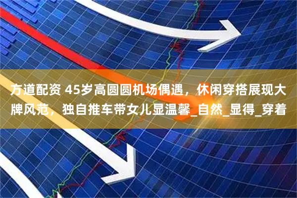 方道配资 45岁高圆圆机场偶遇，休闲穿搭展现大牌风范，独自推车带女儿显温馨_自然_显得_穿着