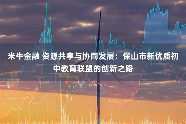 米牛金融 资源共享与协同发展：保山市新优质初中教育联盟的创新之路