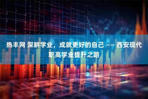 热丰网 深耕学业，成就更好的自己 —— 西安现代职高学业提升之路
